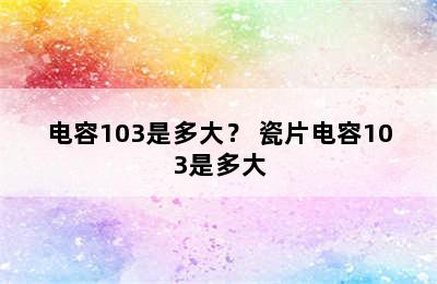 电容103是多大？ 瓷片电容103是多大